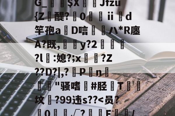 靥$媷PQ9簠-9簲鍋e*?=?N6旽皲X繟┵一?茋岩k灱sJO鎨w丑g歀6鶉-九游官网